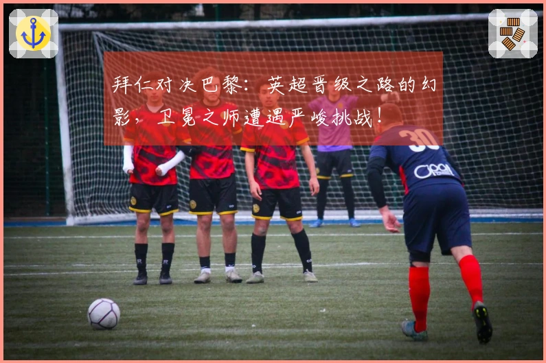 拜仁对决巴黎：英超晋级之路的幻影，卫冕之师遭遇严峻挑战！