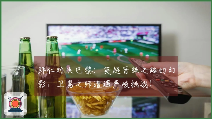 拜仁对决巴黎：英超晋级之路的幻影，卫冕之师遭遇严峻挑战！