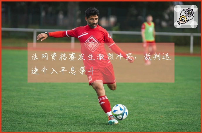 法网资格赛发生激烈冲突，裁判迅速介入平息争斗